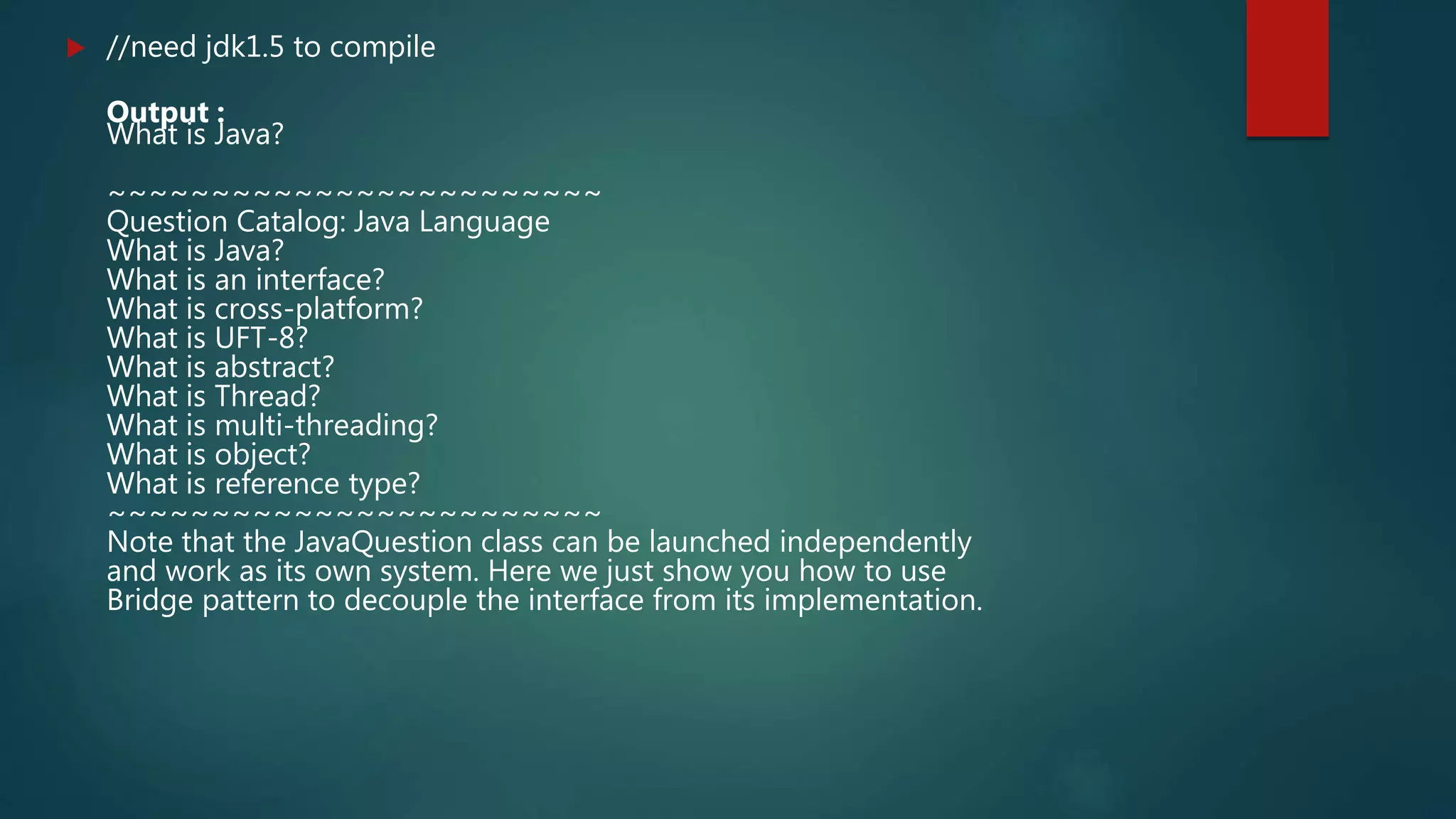  //need jdk1.5 to compile
Output :
What is Java?
~~~~~~~~~~~~~~~~~~~~~~~~
Question Catalog: Java Language
What is Java?
What is an interface?
What is cross-platform?
What is UFT-8?
What is abstract?
What is Thread?
What is multi-threading?
What is object?
What is reference type?
~~~~~~~~~~~~~~~~~~~~~~~~
Note that the JavaQuestion class can be launched independently
and work as its own system. Here we just show you how to use
Bridge pattern to decouple the interface from its implementation.
 