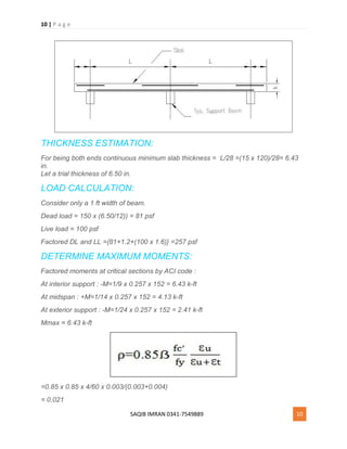 10 | P a g e
SAQIB IMRAN 0341-7549889 10
THICKNESS ESTIMATION:
For being both ends continuous minimum slab thickness = L/28 =(15 x 120)/28= 6.43
in.
Let a trial thickness of 6.50 in.
LOAD CALCULATION:
Consider only a 1 ft width of beam.
Dead load = 150 x (6.50/12)) = 81 psf
Live load = 100 psf
Factored DL and LL ={81+1.2+(100 x 1.6)} =257 psf
DETERMINE MAXIMUM MOMENTS:
Factored moments at critical sections by ACI code :
At interior support : -M=1/9 x 0.257 x 152 = 6.43 k-ft
At midspan : +M=1/14 x 0.257 x 152 = 4.13 k-ft
At exterior support : -M=1/24 x 0.257 x 152 = 2.41 k-ft
Mmax = 6.43 k-ft
=0.85 x 0.85 x 4/60 x 0.003/(0.003+0.004)
= 0.021
 