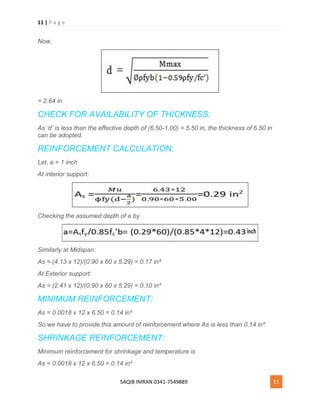 11 | P a g e
SAQIB IMRAN 0341-7549889 11
Now,
= 2.64 in
CHECK FOR AVAILABILITY OF THICKNESS:
As ‘d’ is less than the effective depth of (6.50-1.00) = 5.50 in, the thickness of 6.50 in
can be adopted.
REINFORCEMENT CALCULATION:
Let, a = 1 inch
At interior support:
Checking the assumed depth of a by
Similarly at Midspan:
As = (4.13 x 12)/(0.90 x 60 x 5.29) = 0.17 in²
At Exterior support:
As = (2.41 x 12)/(0.90 x 60 x 5.29) = 0.10 in²
MINIMUM REINFORCEMENT:
As = 0.0018 x 12 x 6.50 = 0.14 in²
So we have to provide this amount of reinforcement where As is less than 0.14 in².
SHRINKAGE REINFORCEMENT:
Minimum reinforcement for shrinkage and temperature is
As = 0.0018 x 12 x 6.50 = 0.14 in²
 
