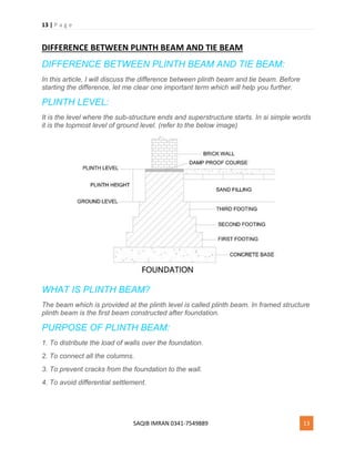 13 | P a g e
SAQIB IMRAN 0341-7549889 13
DIFFERENCE BETWEEN PLINTH BEAM AND TIE BEAM
DIFFERENCE BETWEEN PLINTH BEAM AND TIE BEAM:
In this article, I will discuss the difference between plinth beam and tie beam. Before
starting the difference, let me clear one important term which will help you further.
PLINTH LEVEL:
It is the level where the sub-structure ends and superstructure starts. In si simple words
it is the topmost level of ground level. (refer to the below image)
WHAT IS PLINTH BEAM?
The beam which is provided at the plinth level is called plinth beam. In framed structure
plinth beam is the first beam constructed after foundation.
PURPOSE OF PLINTH BEAM:
1. To distribute the load of walls over the foundation.
2. To connect all the columns.
3. To prevent cracks from the foundation to the wall.
4. To avoid differential settlement.
 