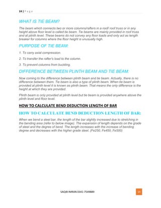 14 | P a g e
SAQIB IMRAN 0341-7549889 14
WHAT IS TIE BEAM?
The beam which connects two or more columns/rafters in a roof/ roof truss or in any
height above floor level is called tie beam. Tie beams are mainly provided in roof truss
and at plinth level. These beams do not convey any floor loads and only act as length
breaker for columns where the floor height is unusually high.
PURPOSE OF TIE BEAM:
1. To carry axial compression.
2. To transfer the rafter’s load to the column.
3. To prevent columns from buckling.
DIFFERENCE BETWEEN PLINTH BEAM AND TIE BEAM:
Now coming to the difference between plinth beam and tie beam. Actually, there is no
difference between them. Tie beam is also a type of plinth beam. When tie beam is
provided at plinth level it is known as plinth beam. That means the only difference is the
height at which they are provided.
Plinth beam is only provided at plinth level but tie beam is provided anywhere above the
plinth level and floor level.
HOW TO CALCULATE BEND DEDUCTION LENGTH OF BAR
HOW TO CALCULATE BEND DEDUCTION LENGTH OF BAR:
When we bend a steel bar, the length of the bar slightly increased due to stretching in
the bending area (refer to below image). The expansion of length depends on the grade
of steel and the degree of bend. The length increases with the increase of bending
degree and decreases with the higher grade steel. (Fe250, Fe450, Fe500)
 