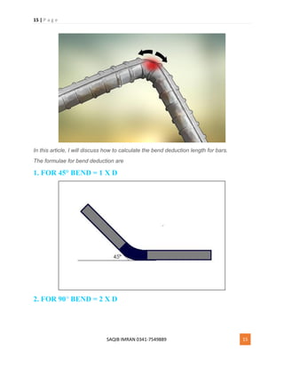 15 | P a g e
SAQIB IMRAN 0341-7549889 15
In this article, I will discuss how to calculate the bend deduction length for bars.
The formulae for bend deduction are
1. FOR 45° BEND = 1 X D
2. FOR 90° BEND = 2 X D
 