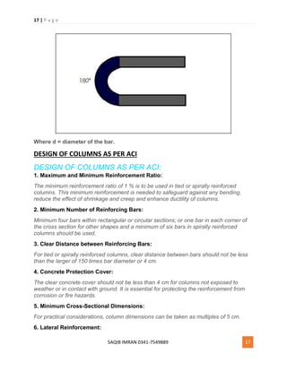 17 | P a g e
SAQIB IMRAN 0341-7549889 17
Where d = diameter of the bar.
DESIGN OF COLUMNS AS PER ACI
DESIGN OF COLUMNS AS PER ACI:
1. Maximum and Minimum Reinforcement Ratio:
The minimum reinforcement ratio of 1 % is to be used in tied or spirally reinforced
columns. This minimum reinforcement is needed to safeguard against any bending,
reduce the effect of shrinkage and creep and enhance ductility of columns.
2. Minimum Number of Reinforcing Bars:
Minimum four bars within rectangular or circular sections; or one bar in each corner of
the cross section for other shapes and a minimum of six bars in spirally reinforced
columns should be used.
3. Clear Distance between Reinforcing Bars:
For tied or spirally reinforced columns, clear distance between bars should not be less
than the larger of 150 times bar diameter or 4 cm.
4. Concrete Protection Cover:
The clear concrete cover should not be less than 4 cm for columns not exposed to
weather or in contact with ground. It is essential for protecting the reinforcement from
corrosion or fire hazards.
5. Minimum Cross-Sectional Dimensions:
For practical considerations, column dimensions can be taken as multiples of 5 cm.
6. Lateral Reinforcement:
 