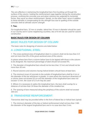 18 | P a g e
SAQIB IMRAN 0341-7549889 18
Ties are effective in restraining the longitudinal bars from buckling out through the
surface of the column, holding the reinforcement cage together during the construction
process, confining the concrete core and when columns are subjected to horizontal
forces, they serve as shear reinforcement. Spirals, on the other hand, serve in addition
to these benefits in compensating for the strength loss due to spalling of the outside
concrete shell at ultimate column strength.
7. Ties:
For longitudinal bars, 32 mm or smaller, lateral ties 10 mm in diameter should be used.
In our country and in some neighboring countries, ties of 8 mm dia are used for column
construction.
BASIC RULES FOR DESIGN OF COLUMN
BASIC RULES FOR DESIGN OF COLUMN:
The basic rules for designing of columns are listed below:
A. LONGITUDINAL STEEL:
1. The cross-sectional area of longitudinal steel in a column shall not be less than 0.8
and not more than 6% of the gross-sectional area of the column.
In places where bars from a column below have to be lapped with those in the column
to be designed, the maximum percentage of steel should not exceed 4%.
2. The diameter of longitudinal bars should not be less than 12 mm and should not be
more than 50 mm.
3. Round columns and columns having helical binders should have at least bars.
4. The minimum cover of concrete to the outside of longitudinal bars shall be 4 cm or
the diameter of the bar whichever is greater. In case where the maximum dimension of
a column does not exceed 20 cm and the diameter of the longitudinal bars does not
exceed 12 mm, the cover of 2.5 cm may be used.
5. Where it is necessary to splice the longitudinal bars, the bars shall overlap for a
distance of not less than 24 times the diameter of the smallest bar.
6. The spacing of bars measured along the periphery of the column shall not exceed
300 mm.
B. TRANSVERSE REINFORCEMENT:
Transverse steel may be provided either in the form of lateral ties or helical bars (spiral).
1. The minimum diameter of the ties or helical reinforcement shall not less than 1/4th
the diameter of the largest longitudinal bars and in no case less than 5 mm.
 