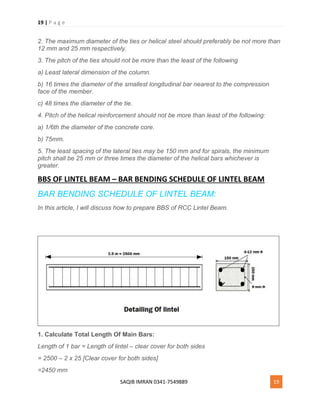 19 | P a g e
SAQIB IMRAN 0341-7549889 19
2. The maximum diameter of the ties or helical steel should preferably be not more than
12 mm and 25 mm respectively.
3. The pitch of the ties should not be more than the least of the following
a) Least lateral dimension of the column.
b) 16 times the diameter of the smallest longitudinal bar nearest to the compression
face of the member.
c) 48 times the diameter of the tie.
4. Pitch of the helical reinforcement should not be more than least of the following:
a) 1/6th the diameter of the concrete core.
b) 75mm.
5. The least spacing of the lateral ties may be 150 mm and for spirals, the minimum
pitch shall be 25 mm or three times the diameter of the helical bars whichever is
greater.
BBS OF LINTEL BEAM – BAR BENDING SCHEDULE OF LINTEL BEAM
BAR BENDING SCHEDULE OF LINTEL BEAM:
In this article, I will discuss how to prepare BBS of RCC Lintel Beam.
1. Calculate Total Length Of Main Bars:
Length of 1 bar = Length of lintel – clear cover for both sides
= 2500 – 2 x 25 [Clear cover for both sides]
=2450 mm
 