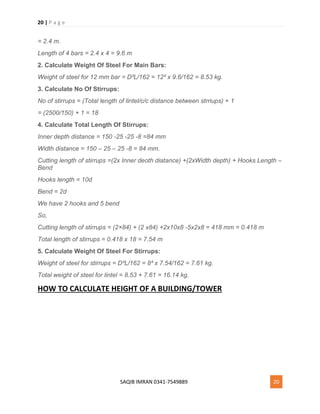 20 | P a g e
SAQIB IMRAN 0341-7549889 20
= 2.4 m.
Length of 4 bars = 2.4 x 4 = 9.6 m
2. Calculate Weight Of Steel For Main Bars:
Weight of steel for 12 mm bar = D²L/162 = 12² x 9.6/162 = 8.53 kg.
3. Calculate No Of Stirrups:
No of stirrups = (Total length of lintel/c/c distance between strriups) + 1
= (2500/150) + 1 = 18
4. Calculate Total Length Of Stirrups:
Inner depth distance = 150 -25 -25 -8 =84 mm
Width distance = 150 – 25 – 25 -8 = 84 mm.
Cutting length of stirrups =(2x Inner deoth diatance) +(2xWidth depth) + Hooks Length –
Bend
Hooks length = 10d
Bend = 2d
We have 2 hooks and 5 bend
So,
Cutting length of stirrups = (2×84) + (2 x84) +2x10x8 -5x2x8 = 418 mm = 0.418 m
Total length of stirrups = 0.418 x 18 = 7.54 m
5. Calculate Weight Of Steel For Stirrups:
Weight of steel for stirrups = D²L/162 = 8² x 7.54/162 = 7.61 kg.
Total weight of steel for lintel = 8.53 + 7.61 = 16.14 kg.
HOW TO CALCULATE HEIGHT OF A BUILDING/TOWER
 