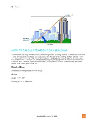 21 | P a g e
SAQIB IMRAN 0341-7549889 21
HOW TO CALCULATE HEIGHT OF A BUILDING:
Sometimes we may need to find out the height of a building before or after construction.
There are several methods for calculating the height of a building. In this article, I will
use trigonometry method for calculating the height of the building. This is the simplest
method. You can use this method to find out the height of any objects such as tower,
water tank, tree, lighthouse etc,
Required Data:
Distance and angle (as shown in fig).
Given:
Angle = θ = 30º
Distance = d = 3000 feet.
 