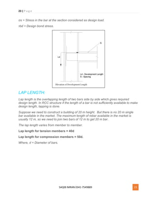 23 | P a g e
SAQIB IMRAN 0341-7549889 23
σs = Stress in the bar at the section considered as design load.
τbd = Design bond stress.
LAP LENGTH:
Lap length is the overlapping length of two bars side by side which gives required
design length. In RCC structure if the length of a bar is not sufficiently available to make
design length, lapping is done.
Suppose we need to construct a building of 20 m height. But there is no 20 m single
bar available in the market. The maximum length of rebar available in the market is
usually 12 m, so we need to join two bars of 12 m to get 20 m bar.
The lap length varies from member to member.
Lap length for tension members = 40d
Lap length for compression members = 50d.
Where, d = Diameter of bars.
 