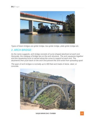 25 | P a g e
SAQIB IMRAN 0341-7549889 25
Types of beam bridges are girder bridge, box girder bridge, plate girder bridge etc.
2. ARCH BRIDGE:
As the name suggests, arch bridge consists of curve-shaped abutment at each end.
Generally, the roadway of bridge lies on the arch structure. The arch squeezes together
and this squeezing force is carried along the curve to support at each end. The
abutments then push back on the arch and prevent the arch ends from spreading apart.
The span of arch bridges is normally up to 800 feet and made of stone, steel, or
concrete.
 