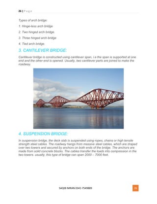 26 | P a g e
SAQIB IMRAN 0341-7549889 26
Types of arch bridge:
1. Hinge-less arch bridge
2. Two hinged arch bridge.
3. Three hinged arch bridge
4. Tied arch bridge.
3. CANTILEVER BRIDGE:
Cantilever bridge is constructed using cantilever span, i.e the span is supported at one
end and the other end is opened. Usually, two cantilever parts are joined to make the
roadway.
4. SUSPENSION BRIDGE:
In suspension bridge, the deck slab is suspended using ropes, chains or high tensile
strength steel cables. The roadway hangs from massive steel cables, which are draped
over two towers and secured by anchors on both ends of the bridge. The anchors are
made from solid concrete blocks. The cables transfer the loads into compression in the
two towers. usually, this type of bridge can span 2000 – 7000 feet.
 