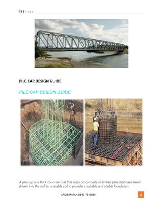28 | P a g e
SAQIB IMRAN 0341-7549889 28
PILE CAP DESIGN GUIDE
PILE CAP DESIGN GUIDE:
A pile cap is a thick concrete mat that rests on concrete or timber piles that have been
driven into the soft or unstable soil to provide a suitable and stable foundation.
 