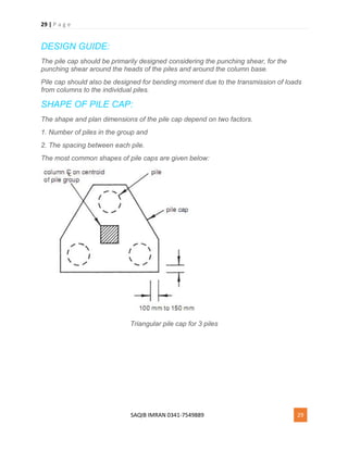 29 | P a g e
SAQIB IMRAN 0341-7549889 29
DESIGN GUIDE:
The pile cap should be primarily designed considering the punching shear, for the
punching shear around the heads of the piles and around the column base.
Pile cap should also be designed for bending moment due to the transmission of loads
from columns to the individual piles.
SHAPE OF PILE CAP:
The shape and plan dimensions of the pile cap depend on two factors.
1. Number of piles in the group and
2. The spacing between each pile.
The most common shapes of pile caps are given below:
Triangular pile cap for 3 piles
 