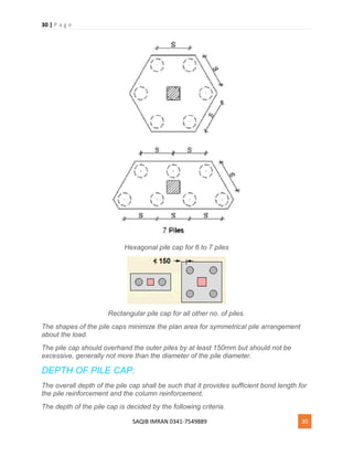 30 | P a g e
SAQIB IMRAN 0341-7549889 30
Hexagonal pile cap for 6 to 7 piles
Rectangular pile cap for all other no. of piles.
The shapes of the pile caps minimize the plan area for symmetrical pile arrangement
about the load.
The pile cap should overhand the outer piles by at least 150mm but should not be
excessive, generally not more than the diameter of the pile diameter.
DEPTH OF PILE CAP:
The overall depth of the pile cap shall be such that it provides sufficient bond length for
the pile reinforcement and the column reinforcement.
The depth of the pile cap is decided by the following criteria.
 