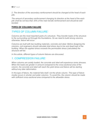 32 | P a g e
SAQIB IMRAN 0341-7549889 32
2. The direction of the secondary reinforcement should be changed at the head of each
pile.
The amount of secondary reinforcement changing its direction at the head of the each
pile shall be not less than 20% of the main tensile reinforcement and should be well
bonded.
TYPES OF COLUMN FAILURE
TYPES OF COLUMN FAILURE:
Columns are the most important parts of a structure. They transfer loads of the structure
to the surrounding soil through the foundations. So we need to build strong columns,
otherwise, failure will occur.
Columns are built with two building materials, concrete and steel. Before designing the
columns, civil engineers should calculate total stress due to live and dead load of the
building. When the applied stress exceeds the permissible stress (calculated) the
structure will fail.
In this article, different types of column failures are discussed.
1. COMPRESSION FAILURE:
When columns are axially loaded, the concrete and steel will experience some stresses.
When the loads are greater in amount compared to the cross-sectional area of the
column, the concrete and steel will reach the yield stress and failure will be starting
without any later deformation.
In this type of failure, the material fails itself, not the whole column. This type of failure
mostly occurs in shorter and wider columns. To avoid this, the column should be made
with sufficient cross-sectional area compared to the allowable stress.
 