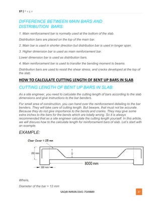 37 | P a g e
SAQIB IMRAN 0341-7549889 37
DIFFERENCE BETWEEN MAIN BARS AND
DISTRIBUTION BARS:
1. Main reinforcement bar is normally used at the bottom of the slab.
Distribution bars are placed on the top of the main bar.
2. Main bar is used in shorter direction but distribution bar is used in longer span.
3. Higher dimension bar is used as main reinforcement bar.
Lower dimension bar is used as distribution bars.
4. Main reinforcement bar is used to transfer the bending moment to beams.
Distribution bars are used to resist the shear stress, and cracks developed at the top of
the slab.
HOW TO CALCULATE CUTTING LENGTH OF BENT UP BARS IN SLAB
CUTTING LENGTH OF BENT UP BARS IN SLAB:
As a site engineer, you need to calculate the cutting length of bars according to the slab
dimensions and give instructions to the bar benders.
For small area of construction, you can hand over the reinforcement detailing to the bar
benders. They will take care of cutting length. But beware, that must not be accurate.
Because they do not give importance to the bends and cranks. They may give some
extra inches to the bars for the bends which are totally wrong. So it is always
recommended that as a site engineer calculate the cutting length yourself. In this article,
we will discuss how to the calculate length for reinforcement bars of slab. Let’s start with
an example.
EXAMPLE:
Where,
Diameter of the bar = 12 mm
 