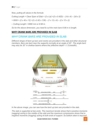 39 | P a g e
SAQIB IMRAN 0341-7549889 39
Now, putting all values in the formula
Cutting Length = Clear Span of Slab + (2 x Ld) +(2 x 0.42D) – (1d x 4) – (2d x 2)
= 8000 + (2 x 40 x 12) +(2 x 0.42 x 138) – (1 x 12 x 4) – (2 x 12 x 2)
∴ Cutting Length = 8980 mm or 8.98 m.
So for the above dimension, you need to cut the main bars 8.98 m in length.
WHY CRANK BARS ARE PROVIDED IN SLAB
WHY CRANK BARS ARE PROVIDED IN SLAB:
Different shape of bent up bars and cranks are provided in the slab and other structural
members. Bars are bent near the supports normally at an angle of 45°. The angle bent
may also be 30° in shallow beams where the (effective depth < 1.5 breadth).
In the above image, you can see how the bent up bars are provided in the slab.
The slab is supported at two ends. The maximum tensile stress that is positive moments
(sagging) acting in the middle of the slab and the maximum compressive stress that is
negative moments (hogging) acting at both ends of support. So bottom steel is required
 