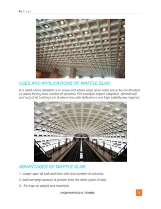 4 | P a g e
SAQIB IMRAN 0341-7549889 4
USES AND APPLICATIONS OF WAFFLE SLAB:
It is used where vibration is an issue and where large span slabs are to be constructed
i.e areas having less number of columns. For example airport, hospitals, commercial
and industrial buildings etc & where low slab deflections and high stability are required.
ADVANTAGES OF WAFFLE SLAB:
1. Larger span of slab and floor with less number of columns.
2. load carrying capacity is greater than the other types of slab.
3. Savings on weight and materials.
 