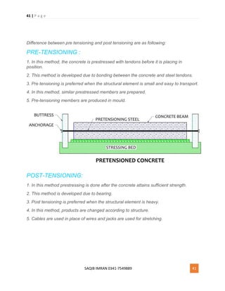 41 | P a g e
SAQIB IMRAN 0341-7549889 41
Difference between pre tensioning and post tensioning are as following:
PRE-TENSIONING :
1. In this method, the concrete is prestressed with tendons before it is placing in
position.
2. This method is developed due to bonding between the concrete and steel tendons.
3. Pre tensioning is preferred when the structural element is small and easy to transport.
4. In this method, similar prestressed members are prepared.
5. Pre-tensioning members are produced in mould.
POST-TENSIONING:
1. In this method prestressing is done after the concrete attains sufficient strength.
2. This method is developed due to bearing.
3. Post tensioning is preferred when the structural element is heavy.
4. In this method, products are changed according to structure.
5. Cables are used in place of wires and jacks are used for stretching.
 