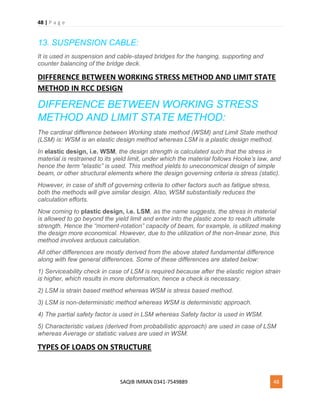 48 | P a g e
SAQIB IMRAN 0341-7549889 48
13. SUSPENSION CABLE:
It is used in suspension and cable-stayed bridges for the hanging, supporting and
counter balancing of the bridge deck.
DIFFERENCE BETWEEN WORKING STRESS METHOD AND LIMIT STATE
METHOD IN RCC DESIGN
DIFFERENCE BETWEEN WORKING STRESS
METHOD AND LIMIT STATE METHOD:
The cardinal difference between Working state method (WSM) and Limit State method
(LSM) is: WSM is an elastic design method whereas LSM is a plastic design method.
In elastic design, i.e. WSM, the design strength is calculated such that the stress in
material is restrained to its yield limit, under which the material follows Hooke’s law, and
hence the term “elastic” is used. This method yields to uneconomical design of simple
beam, or other structural elements where the design governing criteria is stress (static).
However, in case of shift of governing criteria to other factors such as fatigue stress,
both the methods will give similar design. Also, WSM substantially reduces the
calculation efforts.
Now coming to plastic design, i.e. LSM, as the name suggests, the stress in material
is allowed to go beyond the yield limit and enter into the plastic zone to reach ultimate
strength. Hence the “moment-rotation” capacity of beam, for example, is utilized making
the design more economical. However, due to the utilization of the non-linear zone, this
method involves arduous calculation.
All other differences are mostly derived from the above stated fundamental difference
along with few general differences. Some of these differences are stated below:
1) Serviceability check in case of LSM is required because after the elastic region strain
is higher, which results in more deformation, hence a check is necessary.
2) LSM is strain based method whereas WSM is stress based method.
3) LSM is non-deterministic method whereas WSM is deterministic approach.
4) The partial safety factor is used in LSM whereas Safety factor is used in WSM.
5) Characteristic values (derived from probabilistic approach) are used in case of LSM
whereas Average or statistic values are used in WSM.
TYPES OF LOADS ON STRUCTURE
 