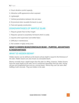 5 | P a g e
SAQIB IMRAN 0341-7549889 5
4. Good vibration control capacity.
5. Attractive soffit appearance when exposed.
6. Lightweight.
7. Vertical penetrations between ribs are easy.
8. Economical when reusable formwork is used.
9. Fast and speedy construction.
DISADVANTAGES OF WAFFLE SLAB:
1. Require greater floor-to-floor height.
2. Requires special or proprietary formwork which is costly.
3. requires strict supervision and skilled labor.
4. Difficulty in maintenance.
5. Not suitable in highly windy area.
WHAT IS HIDDEN BEAM/CONCEALED BEAM – PURPOSE, ADVANTAGES
& DISADVANTAGES
WHAT IS HIDDEN BEAM?
Hidden beams can be defined as the beams whose depth is equal to the thickness of
the slab. Hidden beams are also known as concealed beam.
Beams normally have a depth larger than the slab it is lifting, however, hidden beams
have the same depth as the slab, but it is reinforced separately from the slab, having
stirrups and longitudinal bars just as a normal beam. Hence they can’t be seen after
fulfilling it with concrete. They are hidden in the slab.
 