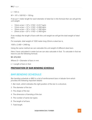 54 | P a g e
SAQIB IMRAN 0341-7549889 54
L = 100 m.
W = 16² x 100/162 = 158 kg.
If we put 1 meter length for each diameter of steel bar in the formula then we will get the
unit weight.
 10mm ø bar = 10² x 1/162 = 0.617 kg/m
 12mm ø bar = 12² x 1/162 = 0.888 kg/m
 16mm ø bar = 16² x 1/162 = 1.580 kg/m
 20mm ø bar = 20² x 1/162 = 2.469 kg/m
If we multiply the length of bars with this unit weight we will get the total weight of steel
bars.
For example, total weight of 1000 meter long 20mm ø steel bar is,
1000 x 2.469 = 2469 kg.
Using the same method we can calculate the unit weight of different steel bars.
Here I have calculated in meter but we can also calculate in foot. To calculate in foot we
have to use the following formula:
W= D²L/533
Where D = Diameter of bars in mm.
L = Length of bars in foot.
PREPARATION OF BAR BENDING SCHEDULE
BAR BENDING SCHEDULE:
Bar bending schedule or BBS is a list of reinforcement bars in tabular form which
provides the following important details:
1. Bar mark, which indicates the right position of the bar in a structure.
2. The diameter of the bar.
3. The shape of the bar.
4. The dimension of bending of the bar.
5. The number of same bar types.
6. The length of all bars.
7. Total length.
 