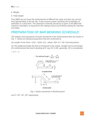 55 | P a g e
SAQIB IMRAN 0341-7549889 55
8. Weight .
9. Total weight.
From BBS we can know the reinforcement of different bar sizes and bars are cut and
bent appropriately at the job site. It also ensures proper checking and completion of
estimates in a short time. The dimension of bends should be so given in the BBS that
minimum calculation is required for the making of bars and furtherly setting the machine
and stops.
PREPARATION OF BAR BENDING SCHEDULE:
The shapes and proportions of hooks and bends in the reinforcement bars are shown in
Fig. 1– these are standard proportions that are conformed to:
(a) Length of one hook = (4d ) + [(4d+ d )] – where, (4d+ d ) = 9d. (Curved portion)
(b) The additional length (la) that is introduced in the simple, straight end-to-end length
of a reinforcement bar due to bending at θ° say 30o to 60o, generally, 45o is considered)
∴ la= l1 – l2
Fig 1: Hooks and bends in Reinforcement
Let θ = 30°, 45°, 60° respectively
 