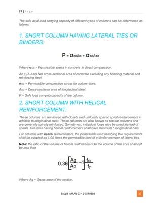 57 | P a g e
SAQIB IMRAN 0341-7549889 57
The safe axial load carrying capacity of different types of columns can be determined as
follows:
1. SHORT COLUMN HAVING LATERAL TIES OR
BINDERS:
Where σcc = Permissible stress in concrete in direct compression.
Ac = (A-Asc) Net cross-sectional area of concrete excluding any finishing material and
reinforcing steel.
σsc = Permissible compressive stress for column bars.
Asc = Cross-sectional area of longitudinal steel.
P = Safe load carrying capacity of the column.
2. SHORT COLUMN WITH HELICAL
REINFORCEMENT:
These columns are reinforced with closely and uniformly spaced spiral reinforcement in
addition to longitudinal steel. These columns are also known as circular columns and
are generally spirally reinforced. Sometimes, individual loops may be used instead of
spirals. Columns having helical reinforcement shall have minimum 6 longitudinal bars.
For columns with helical reinforcement, the permissible load satisfying the requirements
shall be adopted as 1.05 times the permissible load of a similar member of lateral ties.
Note: the ratio of the volume of helical reinforcement to the volume of the core shall not
be less than
Where Ag = Gross area of the section.
 