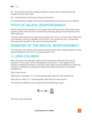 58 | P a g e
SAQIB IMRAN 0341-7549889 58
Ac = Area of the core of the helically reinforced column which is measured to the
outside diameter of the helix.
fck = Characteristic compressive strength of concrete.
fy = Characteristic strength of the helical reinforcement but not more than 415 N/mm2
PITCH OF HELICAL REINFORCEMENT:
Helical reinforcement should be in the regular form having the turns of the helix evenly
spaced and the ends should be anchored accurately by giving one and half extra turns
of the spiral bar.
The pitch of the helical turns shall not be greater than 75 mm, nor more than 1/6th of the
core diameter of the core diameter of the column. nor less than 25 mm, nor less than
three times the diameter of the steel bar forming the helix.
DIAMETER OF THE HELICAL REINFORCEMENT:
The diameter of the helical reinforcement shall be not less than 1/4th the diameter of the
largest longitudinal bars and in no case less than 5 mm.
3. LONG COLUMNS:
When the ratio of the effective length and the least lateral dimension of a column
exceeds 12, the column will be considered as long column. In the design of such
columns considering the factor of buckling, lower value of working stresses in steel and
concrete is adopted, by multiplying the general working stresses by the reduction
coefficient Cr.
So for long column,
Safe stress in concrete = Cr × Corresponding safe stress for short column and
Safe stress in steel = Cr × Corresponding safe stress for short column.
The reduction coefficient can be obtained by the following formula
For more exact calculation
 