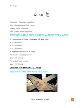59 | P a g e
SAQIB IMRAN 0341-7549889 59
Where Cr = Reduction coefficient.
lef = Effective length of the column.
b Least lateral dimension.
rmin = Least radius of gyration.
PERMISSIBLE STRESSES IN RCC COLUMNS:
1. Permissible stresses in concrete (IS: 456-1978) :
M15 – 4 N/mm2
M20 – 5 N/mm2
M25 – 6 N/mm2
2. Permissible Stresses In Steel:
For column bars compression
σsc = 130 N/mm2
For helical reinforcement
σsh = 100 N/mm2.
DESIGN STEPS FOR RIVETED JOINT
DESIGN STEPS FOR RIVETED JOINT:
 