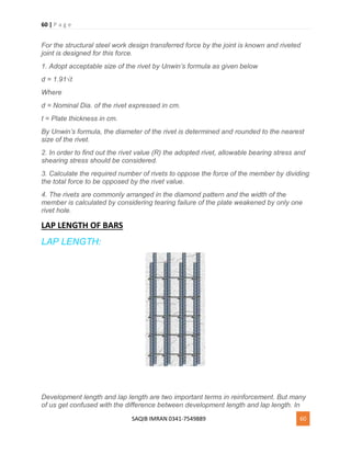 60 | P a g e
SAQIB IMRAN 0341-7549889 60
For the structural steel work design transferred force by the joint is known and riveted
joint is designed for this force.
1. Adopt acceptable size of the rivet by Unwin’s formula as given below
d = 1.91√t
Where
d = Nominal Dia. of the rivet expressed in cm.
t = Plate thickness in cm.
By Unwin’s formula, the diameter of the rivet is determined and rounded to the nearest
size of the rivet.
2. In order to find out the rivet value (R) the adopted rivet, allowable bearing stress and
shearing stress should be considered.
3. Calculate the required number of rivets to oppose the force of the member by dividing
the total force to be opposed by the rivet value.
4. The rivets are commonly arranged in the diamond pattern and the width of the
member is calculated by considering tearing failure of the plate weakened by only one
rivet hole.
LAP LENGTH OF BARS
LAP LENGTH:
Development length and lap length are two important terms in reinforcement. But many
of us get confused with the difference between development length and lap length. In
 