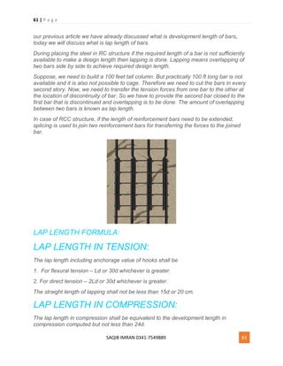 61 | P a g e
SAQIB IMRAN 0341-7549889 61
our previous article we have already discussed what is development length of bars,
today we will discuss what is lap length of bars.
During placing the steel in RC structure if the required length of a bar is not sufficiently
available to make a design length then lapping is done. Lapping means overlapping of
two bars side by side to achieve required design length.
Suppose, we need to build a 100 feet tall column. But practically 100 ft long bar is not
available and it is also not possible to cage. Therefore we need to cut the bars in every
second story. Now, we need to transfer the tension forces from one bar to the other at
the location of discontinuity of bar. So we have to provide the second bar closed to the
first bar that is discontinued and overlapping is to be done. The amount of overlapping
between two bars is known as lap length.
In case of RCC structure, if the length of reinforcement bars need to be extended,
splicing is used to join two reinforcement bars for transferring the forces to the joined
bar.
LAP LENGTH FORMULA:
LAP LENGTH IN TENSION:
The lap length including anchorage value of hooks shall be
1. For flexural tension – Ld or 30d whichever is greater.
2. For direct tension – 2Ld or 30d whichever is greater.
The straight length of lapping shall not be less than 15d or 20 cm.
LAP LENGTH IN COMPRESSION:
The lap length in compression shall be equivalent to the development length in
compression computed but not less than 24d.
 
