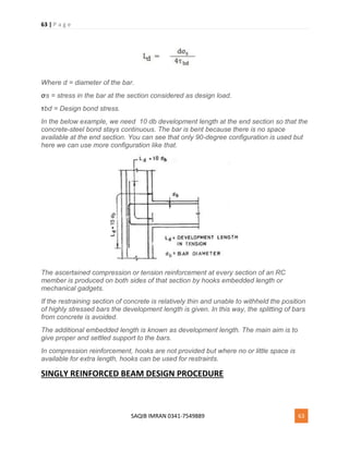 63 | P a g e
SAQIB IMRAN 0341-7549889 63
Where d = diameter of the bar.
σs = stress in the bar at the section considered as design load.
τbd = Design bond stress.
In the below example, we need 10 db development length at the end section so that the
concrete-steel bond stays continuous. The bar is bent because there is no space
available at the end section. You can see that only 90-degree configuration is used but
here we can use more configuration like that.
The ascertained compression or tension reinforcement at every section of an RC
member is produced on both sides of that section by hooks embedded length or
mechanical gadgets.
If the restraining section of concrete is relatively thin and unable to withheld the position
of highly stressed bars the development length is given. In this way, the splitting of bars
from concrete is avoided.
The additional embedded length is known as development length. The main aim is to
give proper and settled support to the bars.
In compression reinforcement, hooks are not provided but where no or little space is
available for extra length, hooks can be used for restraints.
SINGLY REINFORCED BEAM DESIGN PROCEDURE
 