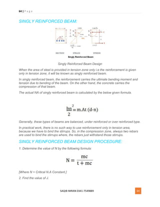 64 | P a g e
SAQIB IMRAN 0341-7549889 64
SINGLY REINFORCED BEAM:
Singly Reinforced Beam Design
When the area of steel is provided in tension zone only i.e the reinforcement is given
only in tension zone, it will be known as singly reinforced beam.
In singly reinforced beam, the reinforcement carries the ultimate bending moment and
tension due to bending of the beam. On the other hand, the concrete carries the
compression of that beam.
The actual NA of singly reinforced beam is calculated by the below given formula.
Generally, these types of beams are balanced, under reinforced or over reinforced type.
In practical work, there is no such way to use reinforcement only in tension area,
because we have to bind the stirrups. So, in the compression zone, always two rebars
are used to bind the stirrups where, the rebars just withstand those stirrups.
SINGLY REINFORCED BEAM DESIGN PROCEDURE:
1. Determine the value of N by the following formula:
[Where N = Critical N.A Constant.]
2. Find the value of J.
 