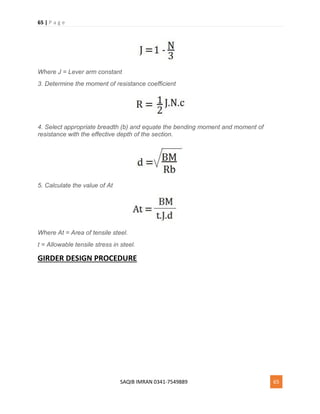 65 | P a g e
SAQIB IMRAN 0341-7549889 65
Where J = Lever arm constant
3. Determine the moment of resistance coefficient
4. Select appropriate breadth (b) and equate the bending moment and moment of
resistance with the effective depth of the section.
5. Calculate the value of At
Where At = Area of tensile steel.
t = Allowable tensile stress in steel.
GIRDER DESIGN PROCEDURE
 