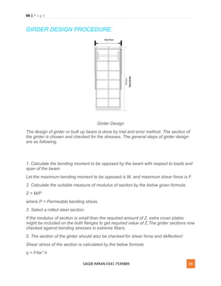 66 | P a g e
SAQIB IMRAN 0341-7549889 66
GIRDER DESIGN PROCEDURE:
Girder Design
The design of girder or built up beam is done by trial and error method. The section of
the girder is chosen and checked for the stresses. The general steps of girder design
are as following.
1. Calculate the bending moment to be opposed by the beam with respect to loads and
span of the beam.
Let the maximum bending moment to be opposed is M, and maximum shear force is F.
2. Calculate the suitable measure of modulus of section by the below given formula.
Z = M/P
where P = Permeable bending stress.
3. Select a rolled steel section.
If the modulus of section is small than the required amount of Z, extra cover plates
might be included on the both flanges to get required value of Z.The girder sections now
checked against bending stresses in extreme fibers.
5. The section of the girder should also be checked for shear force and deflection/
Shear stress of the section is calculated by the below formula
q = F/tw* h
 