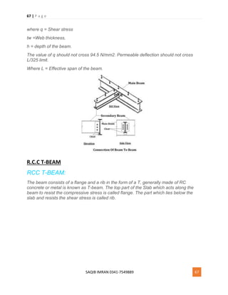 67 | P a g e
SAQIB IMRAN 0341-7549889 67
where q = Shear stress
tw =Web thickness,
h = depth of the beam.
The value of q should not cross 94.5 N/mm2. Permeable deflection should not cross
L/325 limit.
Where L = Effective span of the beam.
R.C.C T-BEAM
RCC T-BEAM:
The beam consists of a flange and a rib in the form of a T, generally made of RC
concrete or metal is known as T-beam. The top part of the Slab which acts along the
beam to resist the compressive stress is called flange. The part which lies below the
slab and resists the shear stress is called rib.
 