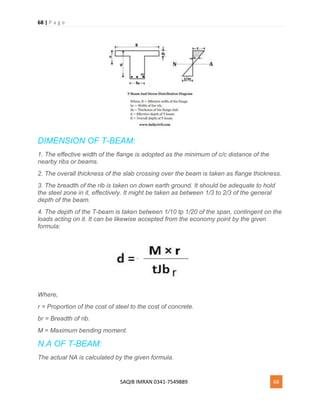 68 | P a g e
SAQIB IMRAN 0341-7549889 68
DIMENSION OF T-BEAM:
1. The effective width of the flange is adopted as the minimum of c/c distance of the
nearby ribs or beams.
2. The overall thickness of the slab crossing over the beam is taken as flange thickness.
3. The breadth of the rib is taken on down earth ground. It should be adequate to hold
the steel zone in it, effectively. It might be taken as between 1/3 to 2/3 of the general
depth of the beam.
4. The depth of the T-beam is taken between 1/10 tp 1/20 of the span, contingent on the
loads acting on it. It can be likewise accepted from the economy point by the given
formula:
Where,
r = Proportion of the cost of steel to the cost of concrete.
br = Breadth of rib.
M = Maximum bending moment.
N.A OF T-BEAM:
The actual NA is calculated by the given formula.
 