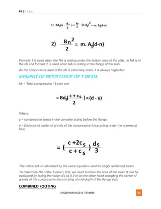 69 | P a g e
SAQIB IMRAN 0341-7549889 69
Formula 1 is used when the NA is resting under the bottom area of the slab, i.e NA is in
the rib and formula 2 is used when NA is resting in the flange of the slab.
As the compressive area of the rib is extremely small, it is always neglected.
MOMENT OF RESISTANCE OF T-BEAM:
Mr = Total compression * Lever arm
Where,
c = compressive stress in the concrete acting bellow the flange.
y = Distance of center of gravity of the compressive force acting under the outermost
fiber.
The critical NA is calculated by the same equation used for singly reinforced beam.
To determine NA of the T-beam, first, we need to know the area of the steel. It can be
evaluated by taking the value of j as 0.9 or on the other hand accepting the center of
gravity of the compressive force is lying at mid-depth of the flange slab.
COMBINED FOOTING
 