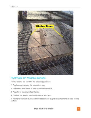 7 | P a g e
SAQIB IMRAN 0341-7549889 7
PURPOSE OF HIDDEN BEAMS:
Hidden beams are used for the following purposes
1. To disperse loads on the supporting slab.
2. To break a wide panel of slab to considerable size.
3. To achieve maximum floor height.
4. To clear the way for electromechanical duct work.
5. To improve architectural aesthetic appearance by providing neat and leveled ceiling
surface.
 