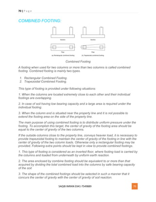 70 | P a g e
SAQIB IMRAN 0341-7549889 70
COMBINED FOOTING:
Combined Footing
A footing when used for two columns or more than two columns is called combined
footing. Combined footing is mainly two types.
1. Rectangular Combined Footing.
2. Trapezoidal Combined Footing.
This type of footing is provided under following situations:
1. When the columns are located extremely close to each other and their individual
footings are overlapping.
2. In case of soil having low bearing capacity and a large area is required under the
individual footing.
3. When the column end is situated near the property line and it is not possible to
extend the footing area on the side of the property line.
The main purpose of using combined footing is to distribute uniform pressure under the
footing. To accomplish this target, the center of gravity of the footing area should be
equal to the center of gravity of the two columns.
If the outside columns close to the property line, conveys heavier load, it is necessary to
provide trapezoidal footing to maintain the center of gravity of the footing in line with the
center of gravity of the two column loads. Otherwise only a rectangular footing may be
provided. Following extra points should be kept in view to provide combined footings.
1. This type of footing is considered as an inverted floor, where footing load is carried by
the columns and loaded from underneath by uniform earth reaction.
2. The area enclosed by combine footing should be equivalent to or more than that
acquired by dividing the total combined load into the columns by safe bearing capacity
of the soil.
3. The shape of the combined footings should be selected in such a manner that it
concurs the center of gravity with the center of gravity of soil reaction.
 