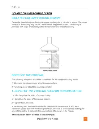 71 | P a g e
SAQIB IMRAN 0341-7549889 71
ISOLATED COLUMN FOOTING DESIGN
ISOLATED COLUMN FOOTING DESIGN:
Generally, isolated column footing is square, rectangular or circular in shape. The upper
surface of this footing may be flat i.e horizontal, stepped or sloped. The footing is
provided with slope or steps to protect the concrete and impact economy.
DEPTH OF THE FOOTING:
The following two points should be considered for the design of footing depth.
1. Maximum bending moment about the column face.
2. Punching shear about the column perimeter.
1. DEPTH OF THE FOOTING FROM BM CONSIDERATION:
Let, B = Length of the sides of square footing.
b = Length of the sides of the square column.
p = Upward soil pressure.
In the footing slab, the critical section for BM is at the column face. It acts as a
cantilever loaded slab with the total upward soil pressure p. Consider the rectangular
area of the footing to calculate the column face. (As shown in the Figure)
BM calculation about the face of the rectangle:
 