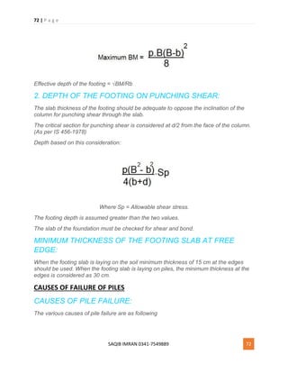 72 | P a g e
SAQIB IMRAN 0341-7549889 72
Effective depth of the footing = √BM/Rb
2. DEPTH OF THE FOOTING ON PUNCHING SHEAR:
The slab thickness of the footing should be adequate to oppose the inclination of the
column for punching shear through the slab.
The critical section for punching shear is considered at d/2 from the face of the column.
(As per IS 456-1978)
Depth based on this consideration:
Where Sp = Allowable shear stress.
The footing depth is assumed greater than the two values.
The slab of the foundation must be checked for shear and bond.
MINIMUM THICKNESS OF THE FOOTING SLAB AT FREE
EDGE:
When the footing slab is laying on the soil minimum thickness of 15 cm at the edges
should be used. When the footing slab is laying on piles, the minimum thickness at the
edges is considered as 30 cm.
CAUSES OF FAILURE OF PILES
CAUSES OF PILE FAILURE:
The various causes of pile failure are as following
 