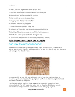 73 | P a g e
SAQIB IMRAN 0341-7549889 73
1. When pile load is greater than the design load.
2. Poor and defective workmanship while casting the pile.
3. Dislocation of reinforcement while casting.
4. Bearing pile laying on delicate strata.
5. Inappropriate characterization of soil.
6. Incorrect selection of pile types.
7. Inadequate reinforcement in the pile.
8. Corrosion of the timber pile because of assault by insects.
9. Buckling of the piles because of insufficient lateral support.
10. Defective techniques used while driving the pile.
11. Inaccurate determination of the bearing capacity of the pile.
REINFORCEMENT DETAILS IN ONE WAY SLAB
ONE WAY SLAB REINFORCEMENT:
When a slab is supported on the two different sides and the ratio of longer span to
shorter span is more than 2, it will be considered as one way slab. In one way slab, one
side is larger than the other one.
In one way slab, as one side is greater than the rest one, the maximum load is
conveyed by the larger side just so giving main reinforcement comparing to that load
conveying side will be adequate.
To provide adequate support on the bigger side, main reinforcement is given
perpendicular to that side or parallel to the shorter direction. Distribution steel is
provided in the longer direction, which won’t help in conveying any load.
 