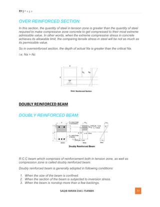 77 | P a g e
SAQIB IMRAN 0341-7549889 77
OVER REINFORCED SECTION:
In this section, the quantity of steel in tension zone is greater than the quantity of steel
required to make compressive zone concrete to get compressed to their most extreme
admissible value. In other words, when the extreme compressive stress in concrete
achieves its allowable limit, the comparing tensile stress in steel will be not as much as
its permissible value.
So in overreinforced section, the depth of actual Na is greater than the critical Na.
i.e; Na > Nc
DOUBLY REINFORCED BEAM
DOUBLY REINFORCED BEAM:
R.C.C beam which comprises of reinforcement both in tension zone, as well as
compression zone is called doubly reinforced beam.
Doubly reinforced beam is generally adopted in following conditions:
1. When the size of the beam is confined.
2. When the section of the beam is subjected to inversion stress.
3. When the beam is nonstop more than a few backings.
 