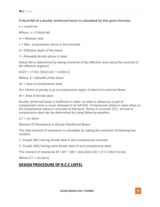 78 | P a g e
SAQIB IMRAN 0341-7549889 78
Critical NA of a doubly reinforced beam is calculated by this given formula:
n = mcd/t+mc
Where, n = Critical NA
m = Modular ratio.
c = Max. compressive stress in the concrete.
d = Effective depth of the beam.
t = Allowable tensile stress in steel.
Actual NA is determined by taking moments of the effective zone about the centroid of
the effective segment.
bn2/2 + (1.5m-1)Ac(n-dc) = mAt(d-n)
Where, b = Breadth of the beam.
Ac = Area of compressive steel.
dc= Centre of gravity (c.g) of compressive region of steel from external fibres.
At = Area of tensile steel.
Doubly reinforced beam is inefficient in steel, as steel is utilized as a part of
compression zone is never stressed to its full limit. Compressive stress in steel relies on
the compressive stress in concrete at that level. Stress in concrete (C1) at level of
compressive steel can be determined by using following equation.
C1 = c(n-dc)/n
Moment Of Resistance In Doubly Reinforced Beam:
The total moment of resistance is calculated by adding the moments of following two
couples.
1. Couple (M1) having tensile steel A and compressive concrete.
2. Couple (M2) having extra tensile steel At and compressive steel.
The moment of resistance M = M1 + M2 = (bnc/2)(d-n/3) + (1.5-1)AcC1(d-dc)
Where C1 = c(n-dc/n)
DESIGN PROCEDURE OF R.C.C LINTEL
 