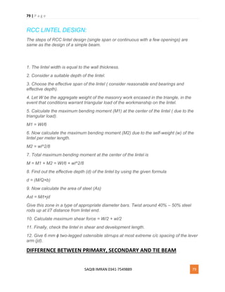 79 | P a g e
SAQIB IMRAN 0341-7549889 79
RCC LINTEL DESIGN:
The steps of RCC lintel design (single span or continuous with a few openings) are
same as the design of a simple beam.
1. The lintel width is equal to the wall thickness.
2. Consider a suitable depth of the lintel.
3. Choose the effective span of the lintel ( consider reasonable end bearings and
effective depth).
4. Let W be the aggregate weight of the masonry work encased in the triangle, in the
event that conditions warrant triangular load of the workmanship on the lintel.
5. Calculate the maximum bending moment (M1) at the center of the lintel ( due to the
triangular load).
M1 = Wl/6
6. Now calculate the maximum bending moment (M2) due to the self-weight (w) of the
lintel per meter length.
M2 = wl^2/8
7. Total maximum bending moment at the center of the lintel is
M = M1 + M2 = Wl/6 + wl^2/8
8. Find out the effective depth (d) of the lintel by using the given formula
d = (M/Q×b)
9. Now calculate the area of steel (As)
Ast = M/t×jd
Give this zone in a type of appropriate diameter bars. Twist around 40% – 50% steel
rods up at l/7 distance from lintel end.
10. Calculate maximum shear force = W/2 + wl/2
11. Finally, check the lintel in shear and development length.
12. Give 6 mm ϕ two-legged ostensible stirrups at most extreme c/c spacing of the lever
arm (jd).
DIFFERENCE BETWEEN PRIMARY, SECONDARY AND TIE BEAM
 
