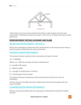 81 | P a g e
SAQIB IMRAN 0341-7549889 81
These beams do not carry the vertical load of slab or walls instead carry the axial
compression. Generally, tie beams are used in roof truss or in damp proof course at the
plinth level.
REINFORCEMENT DETAILS IN BEAMS AND SLABS
BEAM REINFORCEMENT DETAILS:
Beams are essentially provided with main reinforcement on the tension side for flexure
and transverse reinforcement for shear and torsion.
TENSION REINFORCEMENT:
The minimum tension reinforcement is denoted by the given formula
As = (0.85bd/fy)
Where, As = Minimum quantity of tension reinforcement
b = breadth of the beam,
d = effective depth,
fy = strength of reinforcement in N/mm2
D = Overall depth of the member.
The minimum tension reinforcement (As) should not be less than the value of
(0.85bd/fy).
And the maximum quantity of tension reinforcement should not be greater than the
value of 0.04bd.
COMPRESSION REINFORCEMENT:
Stirrups should be provided with the compression reinforcement in beams for lateral
restraint.
 
