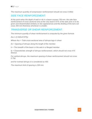 82 | P a g e
SAQIB IMRAN 0341-7549889 82
The maximum quantity of compression reinforcement should not cross 0.04bd.
SIDE FACE REINFORCEMENT:
At the point when the depth of web or rib in a beam crosses 750 mm, the side face
reinforcement of cross sectional area at the very least 0.01% of the web zone is to be
given and disseminated similarly on two appearances and the dividing of the bars not
cross 300 mm thickness whichever is smaller.
TRANSVERSE OR SHEAR REINFORCEMENT:
The minimum quantity of shear reinforcement is computed by the given formula
Asv ≥ (0.4bSv/0.87fy)
Where Asv = Total cross-sectional area of stirrups legs in shear.
Sv = Spacing of stirrups along the length of the member.
b = The breadth of the beam or the web in a flanged member.
fy = Characteristic strength of stirrups reinforcement, which should not cross 415
N/mm2.
For vertical stirrups, the maximum spacing of shear reinforcement should not cross
0.75d.
and for inclined stirrups d is considered as 450.
The maximum limit of spacing is 300 mm.
 