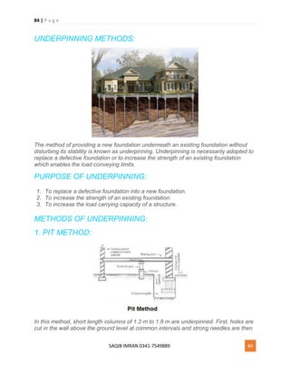 84 | P a g e
SAQIB IMRAN 0341-7549889 84
UNDERPINNING METHODS:
The method of providing a new foundation underneath an existing foundation without
disturbing its stability is known as underpinning. Underpinning is necessarily adopted to
replace a defective foundation or to increase the strength of an existing foundation
which enables the load conveying limits.
PURPOSE OF UNDERPINNING:
1. To replace a defective foundation into a new foundation.
2. To increase the strength of an existing foundation.
3. To increase the load carrying capacity of a structure.
METHODS OF UNDERPINNING:
1. PIT METHOD:
In this method, short length columns of 1.2 m to 1.8 m are underpinned. First, holes are
cut in the wall above the ground level at common intervals and strong needles are then
 