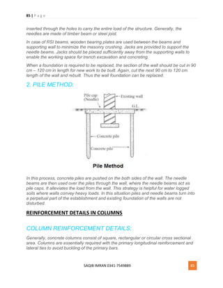 85 | P a g e
SAQIB IMRAN 0341-7549889 85
inserted through the holes to carry the entire load of the structure. Generally, the
needles are made of timber beam or steel joist.
In case of RSI beams, wooden bearing plates are used between the beams and
supporting wall to minimize the masonry crushing. Jacks are provided to support the
needle beams. Jacks should be placed sufficiently away from the supporting walls to
enable the working space for trench excavation and concreting.
When a foundation is required to be replaced, the section of the wall should be cut in 90
cm – 120 cm in length for new work to be built. Again, cut the next 90 cm to 120 cm
length of the wall and rebuilt. Thus the wall foundation can be replaced.
2. PILE METHOD:
In this process, concrete piles are pushed on the both sides of the wall. The needle
beams are then used over the piles through the wall, where the needle beams act as
pile caps. It alleviates the load from the wall. This strategy is helpful for water logged
soils where walls convey heavy loads. In this situation piles and needle beams turn into
a perpetual part of the establishment and existing foundation of the walls are not
disturbed.
REINFORCEMENT DETAILS IN COLUMNS
COLUMN REINFORCEMENT DETAILS:
Generally, concrete columns consist of square, rectangular or circular cross sectional
area. Columns are essentially required with the primary longitudinal reinforcement and
lateral ties to avoid buckling of the primary bars.
 
